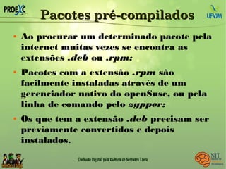 Pacotes pré-compiladosPacotes pré-compilados
 Ao procurar um determinado pacote pela
internet muitas vezes se encontra as
extensões .deb ou .rpm;
 Pacotes com a extensão .rpm são
facilmente instaladas através de um
gerenciador nativo do openSuse, ou pela
linha de comando pelo zypper;
 Os que tem a extensão .deb precisam ser
previamente convertidos e depois
instalados.
 