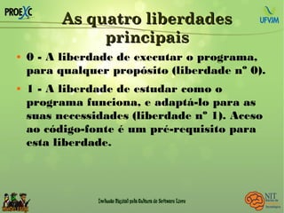 As quatro liberdadesAs quatro liberdades
principaisprincipais
 0 - A liberdade de executar o programa,
para qualquer propósito (liberdade nº 0).
 1 - A liberdade de estudar como o
programa funciona, e adaptá-lo para as
suas necessidades (liberdade nº 1). Aceso
ao código-fonte é um pré-requisito para
esta liberdade.
 