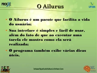 O AilurusO Ailurus
 O Ailurus é um pacote que facilita a vida
do usuário;
 Sua interface é simples e fácil de usar,
além do fato de que ao executar uma
tarefa ele mostra como ela será
realizada;
 O programa também exibe várias dicas
úteis.
 