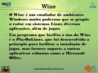 WineWine
 O Wine é um emulador de ambientes
Windows muito poderoso que se propõe
a rodar em sistemas Linux diversas
aplicações, além de jogos;
 Um programa que facilita o uso do Wine
é o PlayOnLinux, que foi desenvolvido a
princípio para facilitar a instalação de
jogos, mas fornece suporte a outros
aplicativos robustos como o Microsoft
Office.
 