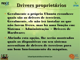 Drivers proprietáriosDrivers proprietários
 Geralmente o próprio Ubuntu reconhece
quais são os drivers de terceiros.
Geralmente, ele não irá instalar os que
não forem livres, mas há uma função em:
Sistema Administração Drivers de→ →
Hardware;
 Abrindo esta opção, lhe serão mostrados
quais os dispositivos em seu sistema
necessitam de drivers de terceiros para
um bom funcionamento da máquina.
 