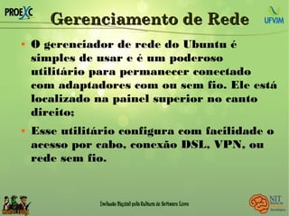 Gerenciamento de RedeGerenciamento de Rede
 O gerenciador de rede do Ubuntu é
simples de usar e é um poderoso
utilitário para permanecer conectado
com adaptadores com ou sem fio. Ele está
localizado na painel superior no canto
direito;
 Esse utilitário configura com facilidade o
acesso por cabo, conexão DSL, VPN, ou
rede sem fio.
 