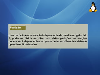 Partição 
Uma partição é uma secção independente de um disco rígido. Isto 
é, podemos dividir um disco em várias partições: as secções 
podem ser independentes, ao ponto de terem diferentes sistemas 
operativos lá instalados. 
 