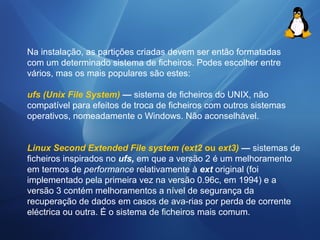 Na instalação, as partições criadas devem ser então formatadas 
com um determinado sistema de ficheiros. Podes escolher entre 
vários, mas os mais populares são estes: 
ufs (Unix File System) — sistema de ficheiros do UNIX, não 
compatível para efeitos de troca de ficheiros com outros sistemas 
operativos, nomeadamente o Windows. Não aconselhável. 
Linux Second Extended File system (ext2 ou ext3) — sistemas de 
ficheiros inspirados no ufs, em que a versão 2 é um melhoramento 
em termos de performance relativamente à ext original (foi 
implementado pela primeira vez na versão 0.96c, em 1994) e a 
versão 3 contém melhoramentos a nível de segurança da 
recuperação de dados em casos de ava-rias por perda de corrente 
eléctrica ou outra. É o sistema de ficheiros mais comum. 
 