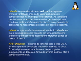 reiserfs — uma alternativa ao ext2 que traz algumas 
grandes vantagens, mas pode trazer problemas de 
compatibilidade na interligação de sistemas. As vantagens 
relativamente ao ext2 estão na melhor gestão do espaço 
em disco, melhor performance do disco e maior garantia de 
segurança na recuperação de dados em caso de desastre. 
reiser4 — uma versão bastante melhorada do reiserfs, em 
que a principal diferença consiste em ser possível definir 
diferentes permissões de acesso para diferentes partes do 
mesmo ficheiro! 
HFS+ (hfsplus) — sistema de ficheiros para o Mac OS X, 
sistema operativo dos Apple Macintosh baseado no Linux. 
É mais rápido do que os anteriores, já que organiza 
internamente os dados em forma de árvores binárias. Mas é 
compatível com eles. 
 