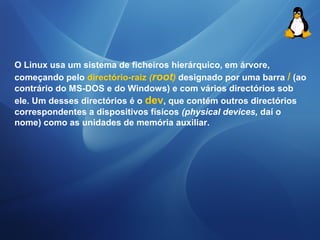 O Linux usa um sistema de ficheiros hierárquico, em árvore, 
começando pelo directório-raiz (root) designado por uma barra / (ao 
contrário do MS-DOS e do Windows) e com vários directórios sob 
ele. Um desses directórios é o dev, que contém outros directórios 
correspondentes a dispositivos físicos (physical devices, daí o 
nome) como as unidades de memória auxiliar. 
 