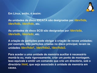 Em Linux, então, é assim: 
As unidades de disco IDE/ATA são designadas por /dev/hda, 
/dev/hdb, /dev/hdc, etc. 
As unidades de disco SCSI são designadas por /dev/sda, 
/dev/sdb, /dev/sdc, etc. 
A criação de partições pode obrigar à criação de novas unidades; 
por exemplo, três partições criadas no disco principal, levam às 
unidades /dev/hda1, /dev/hda2, /dev/hda3. 
Para aceder a uma unidade de memória auxiliar é necessário 
montá-la ou, mais rigorosamente, criar um ponto de montagem. 
Isso equivale a emitir um comando que crie um directório, sob o 
directório /mnt, que seja associado à unidade de memória em 
causa. 
 