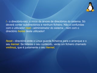 / - o directório-raiz; o início da árvore de directórios do sistema. Só 
deverá conter subdirectórios e nenhum ficheiro. Não o confundas 
com o utilizador root - administrador do sistema - nem com o 
directório home deste utilizador! 
/boot - directório onde o Linux guarda ficheiros para o arranque e o 
seu kernel. Se listares o seu conteúdo, verás um ficheiro chamado 
vmlinuz, que é justamente o seu kernel. 
 