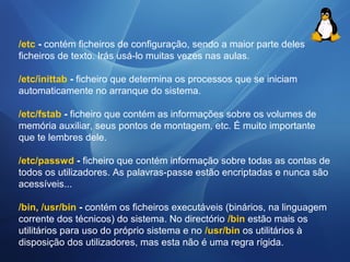 /etc - contém ficheiros de configuração, sendo a maior parte deles 
ficheiros de texto. Irás usá-lo muitas vezes nas aulas. 
/etc/inittab - ficheiro que determina os processos que se iniciam 
automaticamente no arranque do sistema. 
/etc/fstab - ficheiro que contém as informações sobre os volumes de 
memória auxiliar, seus pontos de montagem, etc. É muito importante 
que te lembres dele. 
/etc/passwd - ficheiro que contém informação sobre todas as contas de 
todos os utilizadores. As palavras-passe estão encriptadas e nunca são 
acessíveis... 
/bin, /usr/bin - contém os ficheiros executáveis (binários, na linguagem 
corrente dos técnicos) do sistema. No directório /bin estão mais os 
utilitários para uso do próprio sistema e no /usr/bin os utilitários à 
disposição dos utilizadores, mas esta não é uma regra rígida. 
 