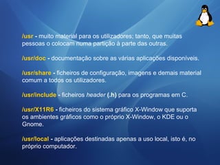 /usr - muito material para os utilizadores; tanto, que muitas 
pessoas o colocam numa partição à parte das outras. 
/usr/doc - documentação sobre as várias aplicações disponíveis. 
/usr/share - ficheiros de configuração, imagens e demais material 
comum a todos os utilizadores. 
/usr/include - ficheiros header (.h) para os programas em C. 
/usr/X11R6 - ficheiros do sistema gráfico X-Window que suporta 
os ambientes gráficos como o próprio X-Window, o KDE ou o 
Gnome. 
/usr/local - aplicações destinadas apenas a uso local, isto é, no 
próprio computador. 
 