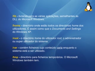 /Iib - livrarias para as várias aplicações, semelhantes às 
DLL do Microsoft Windows. 
/home - directório onde estão todos os directórios home dos 
utilizadores. É assim como que o Documents and Settings 
do Windows XP. 
/root - o directório home do utilizador root, o administrador 
ou super utilizador do sistema. 
/var - contém ficheiros cujo conteúdo varia enquanto o 
sistema está a ser utilizado. 
/tmp - directório para ficheiros temporários. O Microsoft 
Windows também tem. 
. 
 