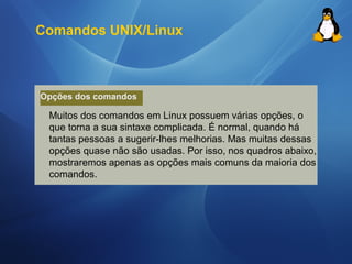 Comandos UNIX/Linux 
Opções dos comandos 
Muitos dos comandos em Linux possuem várias opções, o 
que torna a sua sintaxe complicada. É normal, quando há 
tantas pessoas a sugerir-lhes melhorias. Mas muitas dessas 
opções quase não são usadas. Por isso, nos quadros abaixo, 
mostraremos apenas as opções mais comuns da maioria dos 
comandos. 
 