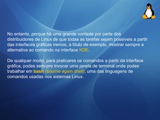 No entanto, porque há uma grande vontade por parte dos 
distribuidores de Linux de que todas as tarefas sejam possíveis a partir 
das interfaces gráficas iremos, a título de exemplo, mostrar sempre a 
alternativa ao comando na interface KDE. 
De qualquer modo, para praticares os comandos a partir da interface 
gráfica, podes sem-pre invocar uma janela de terminal onde podes 
trabalhar em bash (bourne again shell), uma das linguagens de 
comandos usadas nos sistemas Linux. 
 