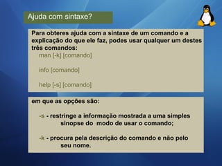 Ajuda com sintaxe? 
Para obteres ajuda com a sintaxe de um comando e a 
explicação do que ele faz, podes usar qualquer um destes 
três comandos: 
man [-k] [comando] 
info [comando] 
help [-s] [comando] 
em que as opções são: 
-s - restringe a informação mostrada a uma simples 
sinopse do modo de usar o comando; 
-k - procura pela descrição do comando e não pelo 
seu nome. 
 