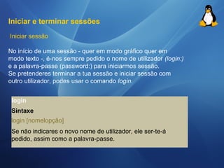 Iniciar e terminar sessões 
Iniciar sessão 
No início de uma sessão - quer em modo gráfico quer em 
modo texto -, é-nos sempre pedido o nome de utilizador (login:) 
e a palavra-passe (password:) para iniciarmos sessão. 
Se pretenderes terminar a tua sessão e iniciar sessão com 
outro utilizador, podes usar o comando login. 
login 
Sintaxe 
login [nomelopção] 
Se não indicares o novo nome de utilizador, ele ser-te-á 
pedido, assim como a palavra-passe. 
 