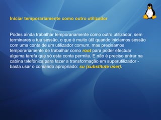 Iniciar temporariamente como outro utilizador 
Podes ainda trabalhar temporariamente como outro utilizador, sem 
terminares a tua sessão, o que é muito útil quando iniciamos sessão 
com uma conta de um utilizador comum, mas precisamos 
temporariamente de trabalhar como root para poder efectuar 
alguma tarefa que só esta conta permite. E não é preciso entrar na 
cabina telefónica para fazer a transformação em superutilizador - 
basta usar o comando apropriado: su (substitute user). 
 