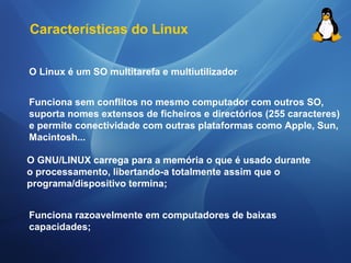 Características do Linux 
O Linux é um SO multitarefa e multiutilizador 
Funciona sem conflitos no mesmo computador com outros SO, 
suporta nomes extensos de ficheiros e directórios (255 caracteres) 
e permite conectividade com outras plataformas como Apple, Sun, 
Macintosh... 
O GNU/LINUX carrega para a memória o que é usado durante 
o processamento, libertando-a totalmente assim que o 
programa/dispositivo termina; 
Funciona razoavelmente em computadores de baixas 
capacidades; 
 