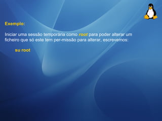Exemplo: 
Iniciar uma sessão temporária como root para poder alterar um 
ficheiro que só este tem per-missão para alterar, escrevemos: 
su root 
 