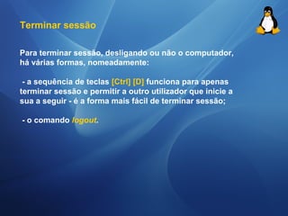 Terminar sessão 
Para terminar sessão, desligando ou não o computador, 
há várias formas, nomeadamente: 
- a sequência de teclas [Ctrl] [D] funciona para apenas 
terminar sessão e permitir a outro utilizador que inicie a 
sua a seguir - é a forma mais fácil de terminar sessão; 
- o comando logout. 
 
