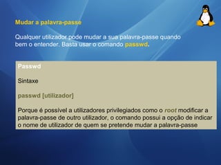 Mudar a palavra-passe 
Qualquer utilizador pode mudar a sua palavra-passe quando 
bem o entender. Basta usar o comando passwd. 
Passwd 
Sintaxe 
passwd [utilizador] 
Porque é possível a utilizadores privilegiados como o root modificar a 
palavra-passe de outro utilizador, o comando possui a opção de indicar 
o nome de utilizador de quem se pretende mudar a palavra-passe 
 