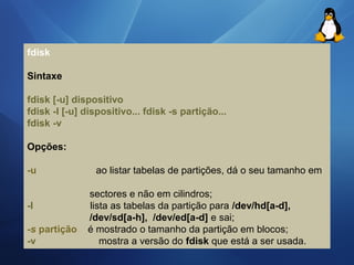 fdisk 
Sintaxe 
fdisk [-u] dispositivo 
fdisk -I [-u] dispositivo... fdisk -s partição... 
fdisk -v 
Opções: 
-u ao listar tabelas de partições, dá o seu tamanho em 
sectores e não em cilindros; 
-l lista as tabelas da partição para /dev/hd[a-d], 
/dev/sd[a-h], /dev/ed[a-d] e sai; 
-s partição é mostrado o tamanho da partição em blocos; 
-v mostra a versão do fdisk que está a ser usada. 
 