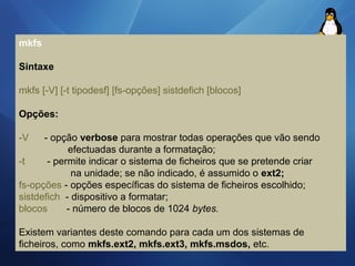 mkfs 
Sintaxe 
mkfs [-V] [-t tipodesf] [fs-opções] sistdefich [blocos] 
Opções: 
-V - opção verbose para mostrar todas operações que vão sendo 
efectuadas durante a formatação; 
-t - permite indicar o sistema de ficheiros que se pretende criar 
na unidade; se não indicado, é assumido o ext2; 
fs-opções - opções específicas do sistema de ficheiros escolhido; 
sistdefich - dispositivo a formatar; 
blocos - número de blocos de 1024 bytes. 
Existem variantes deste comando para cada um dos sistemas de 
ficheiros, como mkfs.ext2, mkfs.ext3, mkfs.msdos, etc. 
 