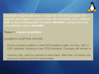 O exemplo seguinte descreve a criação de uma única partição num 
segundo disco ligado no canal primário IDE, formatada com o sistema 
ext3. O disco corresponderá à unidade /dev/hdb e, porque terá uma 
única partição, será a /dev/hdb1. 
Passo 1: criação da partição 
[root@Iinux etc]# fdisk /dev/hdb 
Device contains neither a valid DOS partition table, nor Sun, SGI or 
OSF disklabel. Building a new DOS disklabel. Changes will remain in 
memory only, until you decide to write them. After that, of course, the 
previous content won't be recoverable. 
 