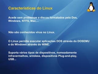 Características do Linux 
Acede sem problemas a discos formatados pelo Dos, 
Windows, NTFS, Mac,... 
Não são conhecidos vírus no Linux. 
O Linux permite executar aplicações DOS através do DOSEMU 
e do Windows através do WINE. 
Suporta vários tipos de dispositivos, nomeadamente 
infravermelhos, wireless, dispositivos Plug-and-play, 
USB... 
 