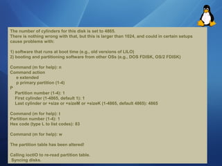 The number of cylinders for this disk is set to 4865. 
There ís nothing wrong with that, but this is larger than 1024, and could in certain setups 
cause problems with: 
1) software that runs at boot time (e.g., old versions of LILO) 
2) booting and partitioning software from other OSs (e.g., DOS FDISK, OS/2 FDISK) 
Command (m for help): n 
Command action 
e extended 
p primary partition (1-4) 
P 
Partition number (1-4): 1 
First cylinder (1-4865, default 1): 1 
Last cylinder or +size or +sízeM or +sizeK (1-4865, default 4865): 4865 
Command (m for help): t 
Partition number (1-4): 1 
Hex code (type L to Iist codes): 83 
Command (m for help): w 
The partition table has been altered! 
Calling ioctlO to re-read partition table. 
Syncing disks. 
 