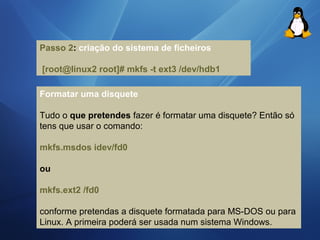 Passo 2: criação do sistema de ficheiros 
[root@Iinux2 root]# mkfs -t ext3 /dev/hdb1 
Formatar uma disquete 
Tudo o que pretendes fazer é formatar uma disquete? Então só 
tens que usar o comando: 
mkfs.msdos idev/fd0 
ou 
mkfs.ext2 /fd0 
conforme pretendas a disquete formatada para MS-DOS ou para 
Linux. A primeira poderá ser usada num sistema Windows. 
 