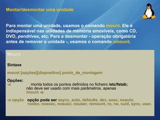 Montar/desmontar uma unidade 
Para montar uma unidade, usamos o comando mount. Ele é 
indispensável nas unidades de memória amovíveis, como CD, 
DVD, pendrives, etc. Para a desmontar - operação obrigatória 
antes de remover a unidade -, usamos o comando umount. 
Mount 
Sintaxe 
mount [opções][dispositivo] ponto_de_montagem 
Opções: 
-a monta todos os pontos definidos no ficheiro /etc/fstab; 
não deve ser usado com mais parâmetros, apenas 
mount -a; 
-o opção opção pode ser async, auto, defaults, dev, exec, noauto, 
nodev, noexec, nosuici, nouser, remount, ro, rw, suid, sync, user. 
 