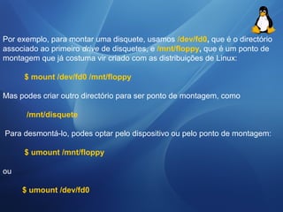 Por exemplo, para montar uma disquete, usamos /dev/fd0, que é o directório 
associado ao primeiro drive de disquetes, e /mnt/floppy, que é um ponto de 
montagem que já costuma vir criado com as distribuições de Linux: 
$ mount /dev/fd0 /mnt/floppy 
Mas podes criar outro directório para ser ponto de montagem, como 
/mnt/disquete 
Para desmontá-lo, podes optar pelo dispositivo ou pelo ponto de montagem: 
$ umount /mnt/floppy 
ou 
$ umount /dev/fd0 
 