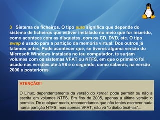 3 Sistema de ficheiros. O tipo auto significa que depende do 
sistema de ficheiros que estiver instalado no meio que for inserido, 
como acontece com as disquetes, com os CD, DVD, etc. O tipo 
swap é usado para a partição da memória virtual. Dos outros já 
falámos antes. Pode acontecer que, se tiveres alguma versão do 
Microsoft Windows instalada no teu computador, te surjam 
volumes com os sistemas VFAT ou NTFS, em que o primeiro foi 
usado nas versões até à 98 e o segundo, como saberás, na versão 
2000 e posteriores 
ATENÇÂO!! 
O Linux, dependentemente da versão do kernel, pode permitir ou não a 
escrita em volumes NTFS. Em fins de 2005, apenas a última versão o 
permitia. De qualquer modo, recomendamos que não tentes escrever nada 
numa partição NTFS, mas apenas VFAT, não vá "o diabo tecê-las"... 
 