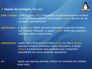 4 Opções de montagem. São elas: 
auto / noauto - com a opção auto, o dispositivo é automaticamente montado 
no arranque do sistema; com a opção noauto, ele tem de ser 
montado explicitamente; 
user/nouser - a opção user define que este dispositivo pode ser montado 
por qualquer utilizador; a opção nouser define que apenas o 
utilizador root o pode montar; 
exec/noexec - opção que indica se é permitido (exec) ou não (noexec) 
executar ficheiros existentes nesse dispositivo; a opção 
noexec é conveniente para partições que contenham 
executáveis de outros sistemas operativos; 
ro - opção que apenas permite a leitura do conteúdo da unidade 
(read only); 
 