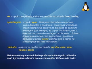 rw - opção que permite a leitura e a escrita na unidade (read / write); 
sync/async - a opção sync - ideal para dispositivos removíveis, 
como disquetes e pendrives - escreve na unidade ao 
mesmo tempo que escreve no directório do ponto de 
montagem (por exemplo, ao copiar um ficheiro para o 
directório de ponto de montagem da disquete, o ficheiro 
é, ao mesmo tempo - em sincronismo - escrito na 
disquete); a opção async significa que a escrita na 
unidade pode ser feita mais tarde; 
·defaults - assume as opções por defeito: rw, dev, exec, auto, 
nouser, async 
Naturalmente que este ficheiro pode ser editado pelo utilizador 
root. Aprenderás daqui a pouco como editar ficheiros de texto. 
 