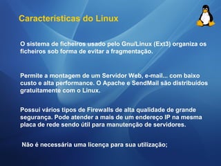 Características do Linux 
O sistema de ficheiros usado pelo Gnu/Linux (Ext3) organiza os 
ficheiros sob forma de evitar a fragmentação. 
Permite a montagem de um Servidor Web, e-mail... com baixo 
custo e alta performance. O Apache e SendMail são distribuídos 
gratuitamente com o Linux. 
Possui vários tipos de Firewalls de alta qualidade de grande 
segurança. Pode atender a mais de um endereço IP na mesma 
placa de rede sendo útil para manutenção de servidores. 
Não é necessária uma licença para sua utilização; 
 