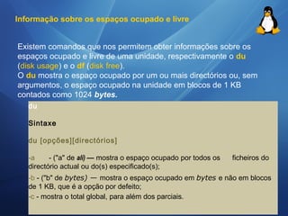 Informação sobre os espaços ocupado e livre 
Existem comandos que nos permitem obter informações sobre os 
espaços ocupado e livre de uma unidade, respectivamente o du 
(disk usage) e o df (disk free). 
O du mostra o espaço ocupado por um ou mais directórios ou, sem 
argumentos, o espaço ocupado na unidade em blocos de 1 KB 
contados como 1024 bytes. 
du 
Sintaxe 
du [opções][directórios] 
-a - ("a" de ali) — mostra o espaço ocupado por todos os ficheiros do 
directório actual ou do(s) especificado(s); 
-b - ("b" de bytes) — mostra o espaço ocupado em bytes e não em blocos 
de 1 KB, que é a opção por defeito; 
-c - mostra o total global, para além dos parciais. 
 