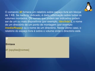 O comando df fornece um relatório sobre espaço livre em blocos 
de 1 KB. Se nada for indicado, é dada informação sobre todos os 
volumes montados. Os nomes que podem ser indicados podem 
ser de um ou mais dispositivos (por exemplo, /dev/hda1), o nome 
de um directório de um ponto de montagem (por exemplo 
/media/floppy) ou o nome de um directório. Neste último caso, o 
relatório do espaço livre é sobre o volume onde o directório está. 
df 
Sintaxe 
df [opções][nomes] 
 