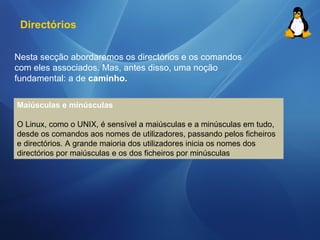 Directórios 
Nesta secção abordaremos os directórios e os comandos 
com eles associados. Mas, antes disso, uma noção 
fundamental: a de caminho. 
Maiúsculas e minúsculas 
O Linux, como o UNIX, é sensível a maiúsculas e a minúsculas em tudo, 
desde os comandos aos nomes de utilizadores, passando pelos ficheiros 
e directórios. A grande maioria dos utilizadores inicia os nomes dos 
directórios por maiúsculas e os dos ficheiros por minúsculas 
 