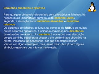 Caminhos absolutos e relativos 
Para qualquer comando relacionado com directórios e ficheiros, há 
noções muito importantes: primeira, a de caminho (path); 
segunda, a distinção entre caminhos absolutos e caminhos 
relativos. 
Os sistemas de ficheiros do Linux, tal como os do UNIX e de muitos 
outros sistemas operativos, funcionam com base nos directórios 
estruturados em árvore. Um caminho é como que uma descrição 
de que caminho seguir para chegar a um determinado directório na 
árvore, indicando, se necessário, por que directórios passar. 
Vamos ver alguns exemplos, mas, antes disso, fica já com alguns 
símbolos especiais que vão ser muito úteis: 
 