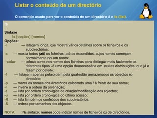 Listar o conteúdo de um directório 
O comando usado para ver o conteúdo de um directório é o Is (list). 
ls 
Sintaxe 
ls [opções] [nomes] 
Opções: 
-l — listagem longa, que mostra vários detalhes sobre os ficheiros e os 
subdirectórios; 
-a — mostra todos (all) os ficheiros, até os escondidos, cujos nomes começam 
normalmente por um ponto; 
--color — coloca cores nos nomes dos ficheiros para distinguir mais facilmente os 
diferentes tipos - é uma opção desnecessária em muitas distribuições, que já o 
fazem por defeito; 
-f — listagem apenas pela ordem pela qual estão armazenados os objectos no 
directório; 
-p — marca os nomes dos directórios colocando uma / à frente do seu nome; 
-r — inverte a ordem da ordenação; 
-t — lista por ordem cronológica de criação/modificação dos objectos; 
-u — lista por ordem cronológica do último acesso; 
-R — lista também os conteúdos dos subdirectórios; 
-S — ordena por tamanhos dos objectos. 
NOTA: Na sintaxe, nomes pode indicar nomes de ficheiros ou de directórios. 
 
