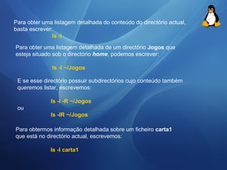 Para obter uma listagem detalhada do conteúdo do directório actual, 
basta escrever: 
ls -l 
Para obter uma listagem detalhada de um directório Jogos que 
esteja situado sob o directório home, podemos escrever: 
Is -I ~/Jogos 
E se esse directório possuir subdirectórios cujo conteúdo também 
queremos listar, escrevemos: 
Is -I -R ~/Jogos 
ou 
Is -IR ~/Jogos 
Para obtermos informação detalhada sobre um ficheiro carta1 
que está no directório actual, escrevemos: 
Is -I carta1 
 