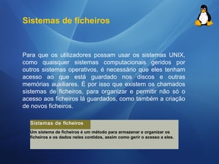 Sistemas de ficheiros 
Para que os utilizadores possam usar os sistemas UNIX, 
como quaisquer sistemas computacionais geridos por 
outros sistemas operativos, é necessário que eles tenham 
acesso ao que está guardado nos discos e outras 
memórias auxiliares. É por isso que existem os chamados 
sistemas de ficheiros, para organizar e permitir não só o 
acesso aos ficheiros lá guardados, como também a criação 
de novos ficheiros. 
Sistemas de ficheiros 
Um sistema de ficheiros é um método para armazenar e organizar os 
ficheiros e os dados neles contidos, assim como gerir o acesso a eles. 
 