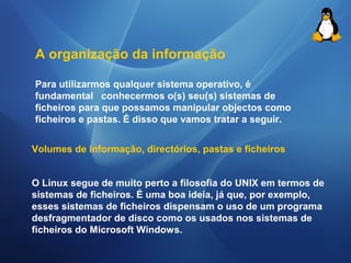 A organização da informação 
Para utilizarmos qualquer sistema operativo, é 
fundamental conhecermos o(s) seu(s) sistemas de 
ficheiros para que possamos manipular objectos como 
ficheiros e pastas. É disso que vamos tratar a seguir. 
Volumes de informação, directórios, pastas e ficheiros 
O Linux segue de muito perto a filosofia do UNIX em termos de 
sistemas de ficheiros. É uma boa ideia, já que, por exemplo, 
esses sistemas de ficheiros dispensam o uso de um programa 
desfragmentador de disco como os usados nos sistemas de 
ficheiros do Microsoft Windows. 
 