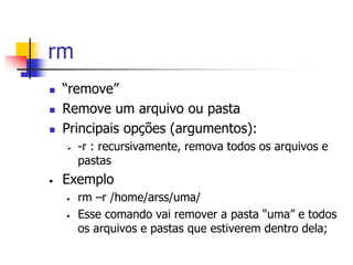 rm
 “remove”
 Remove um arquivo ou pasta
 Principais opções (argumentos):
 -r : recursivamente, remova todos os arquivos e
pastas
• Exemplo
• rm –r /home/arss/uma/
• Esse comando vai remover a pasta “uma” e todos
os arquivos e pastas que estiverem dentro dela;
 