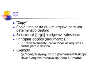 cp
 “Copy”
 Copia uma pasta ou um arquivo para um
determinado destino
 Sintaxe: cd [args] <origem> <destino>
 Principais opções (argumentos):
 -r : recursivamente, copia todos os arquivos e
pastas para o destino
• Exemplo
• cp /home/arss/arquivo.zip /home/arss/Desktop/
• Move o arquivo “arquivo.zip” para o Desktop
 