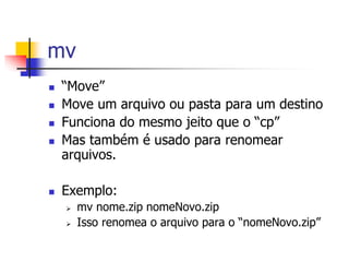 mv
 “Move”
 Move um arquivo ou pasta para um destino
 Funciona do mesmo jeito que o “cp”
 Mas também é usado para renomear
arquivos.
 Exemplo:
 mv nome.zip nomeNovo.zip
 Isso renomea o arquivo para o “nomeNovo.zip”
 