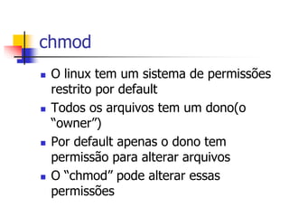 chmod
 O linux tem um sistema de permissões
restrito por default
 Todos os arquivos tem um dono(o
“owner”)
 Por default apenas o dono tem
permissão para alterar arquivos
 O “chmod” pode alterar essas
permissões
 
