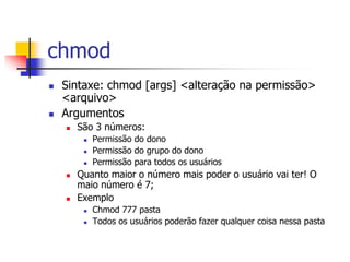 chmod
 Sintaxe: chmod [args] <alteração na permissão>
<arquivo>
 Argumentos
 São 3 números:
 Permissão do dono
 Permissão do grupo do dono
 Permissão para todos os usuários
 Quanto maior o número mais poder o usuário vai ter! O
maio número é 7;
 Exemplo
 Chmod 777 pasta
 Todos os usuários poderão fazer qualquer coisa nessa pasta
 