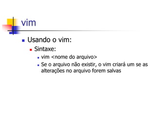 vim
 Usando o vim:
 Sintaxe:
 vim <nome do arquivo>
 Se o arquivo não existir, o vim criará um se as
alterações no arquivo forem salvas
 